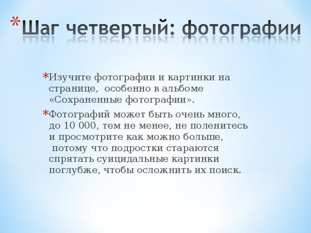 Изучите фотографии и картинки на странице,  особенно в альбоме «Сохраненные фотографии».   Фотографий может быть очень много, до 10 000, тем не менее, не поленитесь и просмотрите как можно больше,  потому что подростки стараются спрятать суицидальные картинки поглубже, чтобы осложнить их поиск.   