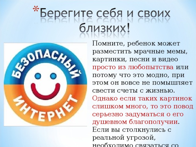 Помните, ребенок может разместить мрачные мемы, картинки, песни и видео просто из любопытства или потому что это модно, при этом он вовсе не помышляет свести счеты с жизнью. Однако если таких картинок слишком много, то это повод серьезно задуматься о его душевном благополучии . Если вы столкнулись с реальной угрозой, необходимо связаться со специалистом.  