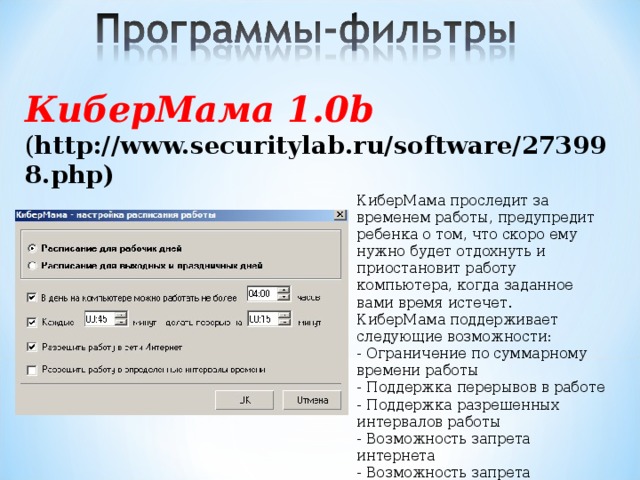 КиберМама 1.0b ( http://www.securitylab.ru/software/273998.php)    КиберМама проследит за временем работы, предупредит ребенка о том, что скоро ему нужно будет отдохнуть и приостановит работу компьютера, когда заданное вами время истечет. КиберМама поддерживает следующие возможности: - Ограничение по суммарному времени работы - Поддержка перерывов в работе - Поддержка разрешенных интервалов работы - Возможность запрета интернета - Возможность запрета игр/программ    