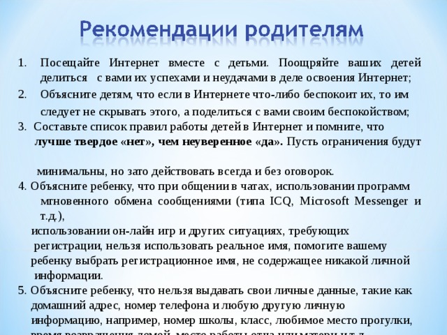 Посещайте Интернет вместе с детьми. Поощряйте ваших детей делиться с вами их успехами и неудачами в деле освоения Интернет; 2. Объясните детям, что если в Интернете что-либо беспокоит их, то им  следует не скрывать этого, а поделиться с вами своим беспокойством; 3. Составьте список правил работы детей в Интернет и помните, что  лучше твердое «нет», чем неуверенное «да». Пусть ограничения будут   минимальны, но зато действовать всегда и без оговорок. 4. Объясните ребенку, что при общении в чатах, использовании программ  мгновенного обмена сообщениями (типа ICQ, Microsoft Messenger и т.д.),  использовании он-лайн игр и других ситуациях, требующих  регистрации, нельзя использовать реальное имя, помогите вашему  ребенку выбрать регистрационное имя, не содержащее никакой личной  информации. 5. Объясните ребенку, что нельзя выдавать свои личные данные, такие как  домашний адрес, номер телефона и любую другую личную  информацию, например, номер школы, класс, любимое место прогулки,  время возвращения домой, место работы отца или матери и т.д 