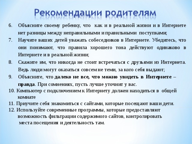 Объясните своему ребенку, что как и в реальной жизни и в Интернете нет разницы между неправильными и правильными поступками; Научите ваших детей уважать собеседников в Интернете. Убедитесь, что они понимают, что правила хорошего тона действуют одинаково в Интернете и в реальной жизни; Скажите им, что никогда не стоит встречаться с друзьями из Интернета. Ведь люди могут оказаться совсем не теми, за кого себя выдают; Объясните, что  далеко не все, что можно увидеть в Интернете – правда . При сомнениях, пусть лучше уточнит у вас. 10. Компьютер с подключением к Интернету должен находиться в общей  комнате 11. Приучите себя знакомиться с сайтами, которые посещают ваши дети. 12. Используйте современные программы, которые предоставляют  возможность фильтрации содержимого сайтов, контролировать  места посещения и деятельность там. 