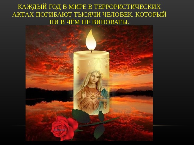 КАЖДЫЙ ГОД В МИРЕ В ТЕРРОРИСТИЧЕСКИХ АКТАХ ПОГИБАЮТ ТЫСЯЧИ ЧЕЛОВЕК. КОТОРЫЙ НИ В ЧЁМ НЕ ВИНОВАТЫ.