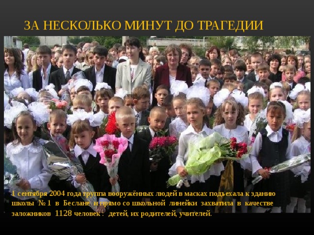 ЗА НЕСКОЛЬКО МИНУТ ДО ТРАГЕДИИ 1 сентября 2004 года группа вооружённых людей в масках подъехала к зданию школы № 1 в Беслане и прямо со школьной линейки захватила в качестве заложников 1128 человек : детей, их родителей, учителей.