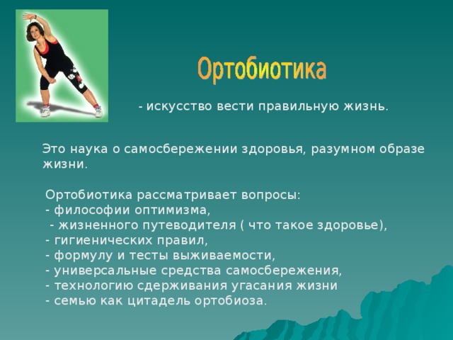 - искусство вести правильную жизнь. Это наука о самосбережении здоровья, разумном образе жизни. Ортобиотика рассматривает вопросы: - философии оптимизма,  - жизненного путеводителя ( что такое здоровье), - гигиенических правил, - формулу и тесты выживаемости, - универсальные средства самосбережения, - технологию сдерживания угасания жизни - семью как цитадель ортобиоза. 