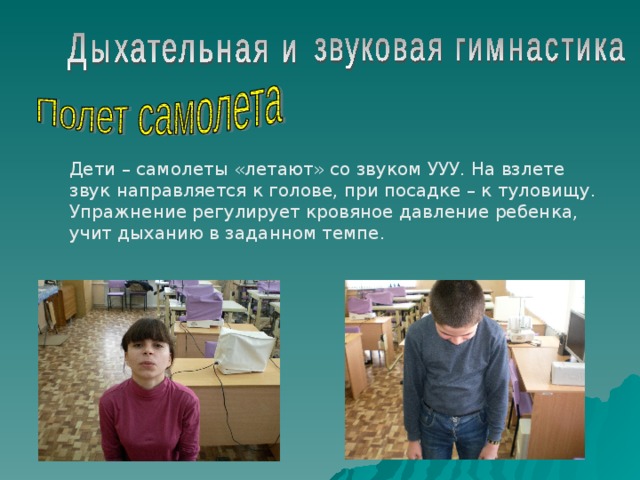Дети – самолеты «летают» со звуком УУУ. На взлете звук направляется к голове, при посадке – к туловищу. Упражнение регулирует кровяное давление ребенка, учит дыханию в заданном темпе. 
