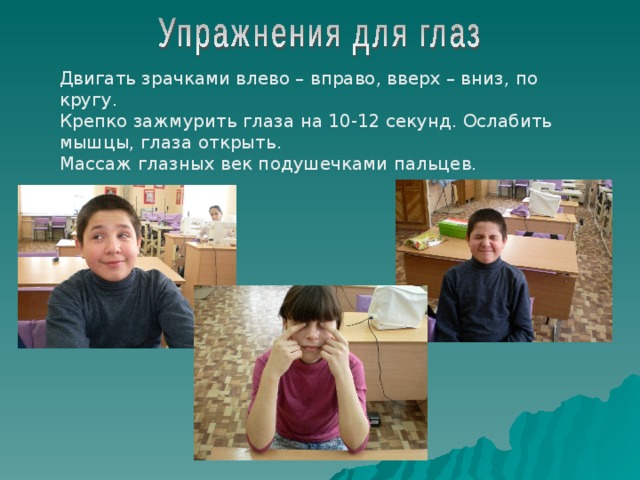 Двигать зрачками влево – вправо, вверх – вниз, по кругу. Крепко зажмурить глаза на 10-12 секунд. Ослабить мышцы, глаза открыть. Массаж глазных век подушечками пальцев. 