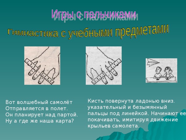 Кисть повернута ладонью вниз. указательный и безымянный пальцы под линейкой. Начинают ее покачивать, имитируя движение крыльев самолета. Вот волшебный самолёт Отправляется в полет. Он планирует над партой. Ну а где же наша карта? 
