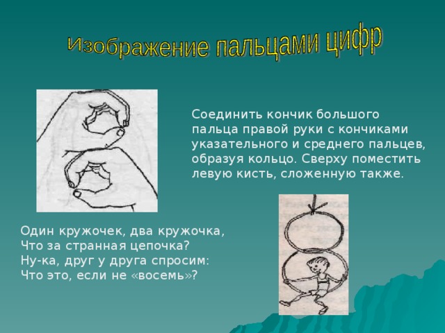 Соединить кончик большого пальца правой руки с кончиками указательного и среднего пальцев, образуя кольцо. Сверху поместить левую кисть, сложенную также. Один кружочек, два кружочка, Что за странная цепочка? Ну-ка, друг у друга спросим: Что это, если не «восемь»? 