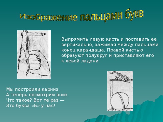 Выпрямить левую кисть и поставить ее вертикально, зажимая между пальцами конец карандаша. Правой кистью образуют полукруг и приставляют его к левой ладони. Мы построили карниз. А теперь посмотрим вниз. Что такое? Вот те раз — Это буква «Б» у нас! 