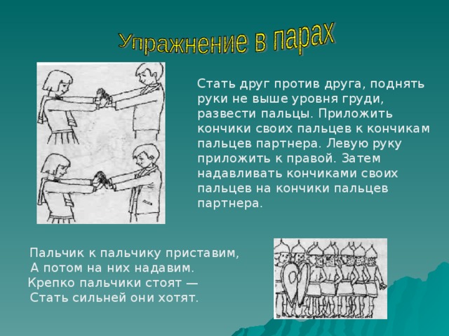 Стать друг против друга, поднять руки не выше уровня груди, развести пальцы. Приложить кончики своих пальцев к кончикам пальцев партнера. Левую руку приложить к правой. Затем надавливать кончиками своих пальцев на кончики пальцев партнера.  Пальчик к пальчику приставим, А потом на них надавим. Крепко пальчики стоят — Стать сильней они хотят. 