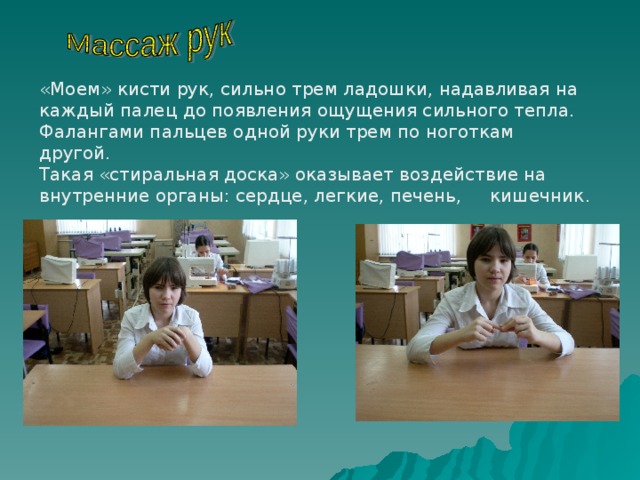 «Моем» кисти рук, сильно трем ладошки, надавливая на каждый палец до появления ощущения сильного тепла. Фалангами пальцев одной руки трем по ноготкам другой. Такая «стиральная доска» оказывает воздействие на внутренние органы: сердце, легкие, печень, кишечник . 