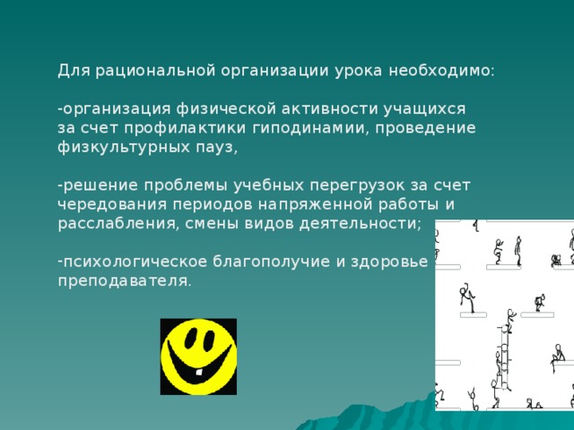 Для рациональной организации урока необходимо: -организация физической активности учащихся за счет профилактики гиподинамии, проведение физкультурных пауз, -решение проблемы учебных перегрузок за счет чередования периодов напряженной работы и расслабления, смены видов деятельности; психологическое благополучие и здоровье преподавателя. 