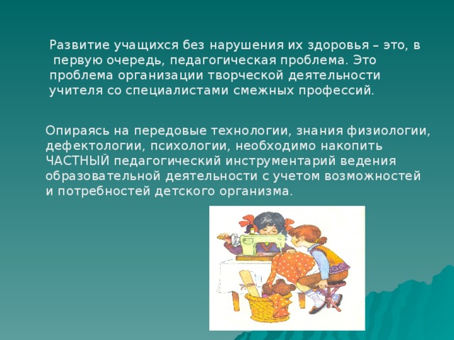 Развитие учащихся без нарушения их здоровья – это, в  первую очередь, педагогическая проблема. Это проблема организации творческой деятельности учителя со специалистами смежных профессий. Опираясь на передовые технологии, знания физиологии, дефектологии, психологии, необходимо накопить ЧАСТНЫЙ педагогический инструментарий ведения образовательной деятельности с учетом возможностей и потребностей детского организма. 