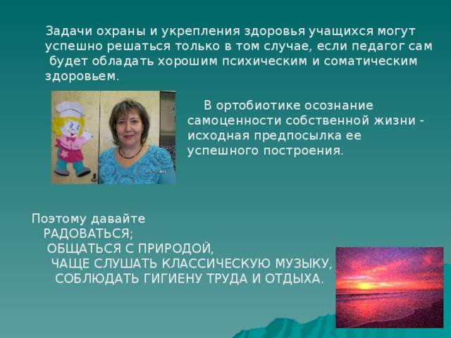 Задачи охраны и укрепления здоровья учащихся могут успешно решаться только в том случае, если педагог сам  будет обладать хорошим психическим и соматическим здоровьем.  В ортобиотике осознание самоценности собственной жизни - исходная предпосылка ее успешного построения. Поэтому давайте  РАДОВАТЬСЯ;  ОБЩАТЬСЯ С ПРИРОДОЙ,  ЧАЩЕ СЛУШАТЬ КЛАССИЧЕСКУЮ МУЗЫКУ,  СОБЛЮДАТЬ ГИГИЕНУ ТРУДА И ОТДЫХА. 