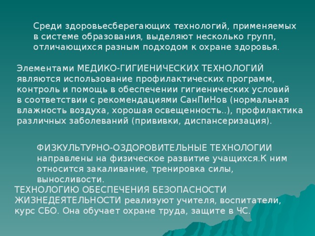 Среди здоровьесберегающих технологий, применяемых в системе образования, выделяют несколько групп, отличающихся разным подходом к охране здоровья. Элементами МЕДИКО-ГИГИЕНИЧЕСКИХ ТЕХНОЛОГИЙ являются использование профилактических программ, контроль и помощь в обеспечении гигиенических условий в соответствии с рекомендациями СанПиНов (нормальная влажность воздуха, хорошая освещенность..), профилактика различных заболеваний (прививки, диспансеризация). ФИЗКУЛЬТУРНО-ОЗДОРОВИТЕЛЬНЫЕ ТЕХНОЛОГИИ направлены на физическое развитие учащихся.К ним относится закаливание, тренировка силы, выносливости. ТЕХНОЛОГИЮ ОБЕСПЕЧЕНИЯ БЕЗОПАСНОСТИ ЖИЗНЕДЕЯТЕЛЬНОСТИ реализуют учителя, воспитатели, курс СБО. Она обучает охране труда, защите в ЧС. 