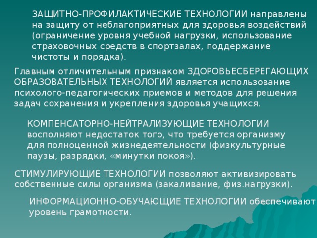 ЗАЩИТНО-ПРОФИЛАКТИЧЕСКИЕ ТЕХНОЛОГИИ направлены на защиту от неблагоприятных для здоровья воздействий (ограничение уровня учебной нагрузки, использование страховочных средств в спортзалах, поддержание чистоты и порядка). Главным отличительным признаком ЗДОРОВЬЕСБЕРЕГАЮЩИХ  ОБРАЗОВАТЕЛЬНЫХ ТЕХНОЛОГИЙ является использование психолого-педагогических приемов и методов для решения задач сохранения и укрепления здоровья учащихся. КОМПЕНСАТОРНО-НЕЙТРАЛИЗУЮЩИЕ ТЕХНОЛОГИИ восполняют недостаток того, что требуется организму для полноценной жизнедеятельности (физкультурные паузы, разрядки, «минутки покоя»). СТИМУЛИРУЮЩИЕ ТЕХНОЛОГИИ позволяют активизировать собственные силы организма (закаливание, физ.нагрузки). ИНФОРМАЦИОННО-ОБУЧАЮЩИЕ ТЕХНОЛОГИИ обеспечивают уровень грамотности.  