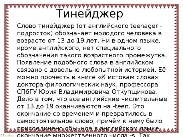 Тинейджер Слово тинейджер (от английского teenager - подросток) обозначает молодого человека в возрасте от 13 до 19 лет. Ни в одном языке, кроме английского, нет специального обозначения такого возрастного промежутка. Появление подобного слова в английском связано с довольно любопытной историей. Её можно прочесть в книге «К истокам слова» доктора филологических наук, профессора СПбГУ Юрия Владимировича Откупщикова. Дело в том, что все английские числительные от 13 до 19 оканчиваются на -teen. Это окончание со временем и превратилось в самостоятельное слово, причём к нему было присоединено обычное в английском языке окончание множественного числа -s. Так возникло совершенно новое английское слово teens - подростки. 