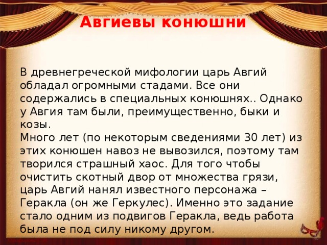 Авгиевы конюшни   В древнегреческой мифологии царь Авгий обладал огромными стадами. Все они содержались в специальных конюшнях.. Однако у Авгия там были, преимущественно, быки и козы. Много лет (по некоторым сведениями 30 лет) из этих конюшен навоз не вывозился, поэтому там творился страшный хаос. Для того чтобы очистить скотный двор от множества грязи, царь Авгий нанял известного персонажа – Геракла (он же Геркулес). Именно это задание стало одним из подвигов Геракла, ведь работа была не под силу никому другом. 