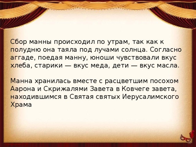 Сбор манны происходил по утрам, так как к полудню она таяла под лучами солнца. Согласно аггаде, поедая манну, юноши чувствовали вкус хлеба, старики — вкус меда, дети — вкус масла.   Манна хранилась вместе с расцветшим посохом Аарона и Скрижалями Завета в Ковчеге завета, находившимся в Святая святых Иерусалимского Храма 
