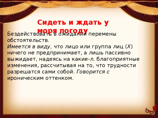 Сидеть и ждать у моря погоду Бездействовать в ожидании перемены обстоятельств. Имеется в виду, что  лицо или группа лиц ( Х ) ничего не предпринимает, а лишь пассивно выжидает, надеясь на какие-л. благоприятные изменения, рассчитывая на то, что трудности разрешатся сами собой.  Говорится с ироническим оттенком.   