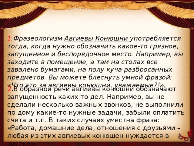 1 .Фразеологизм Авгиевы Конюшни употребляется тогда, когда нужно обозначить какое-то грязное, запущенное и беспорядочное место. Например, вы заходите в помещение, а там на столах все завалено бумагами, на полу куча разбросанных предметов. Вы можете блеснуть умной фразой: «Что это за авгиевы конюшни, уважаемые?!». 2 .В образной речи авгиевы конюшни обозначают запущенность каких-то дел. Например, вы не сделали несколько важных звонков, не выполнили по дому какие-то нужные задачи, забыли оплатить счета и т.п. В таких случаях уместна фраза: «Работа, домашние дела, отношения с друзьями – любая из этих авгиевых конюшен нуждается в чистке». 