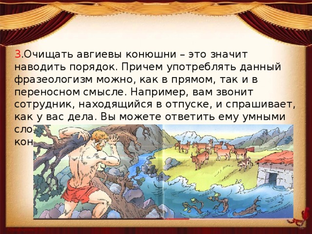3 .Очищать авгиевы конюшни – это значит наводить порядок. Причем употреблять данный фразеологизм можно, как в прямом, так и в переносном смысле. Например, вам звонит сотрудник, находящийся в отпуске, и спрашивает, как у вас дела. Вы можете ответить ему умными словами: «Да вот чищу после тебя авгиевы конюшни» 