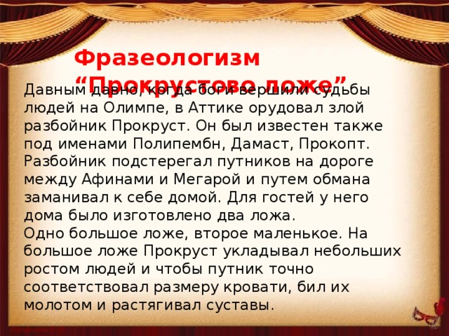 Фразеологизм “Прокрустово ложе” Давным давно, когда боги вершили судьбы людей на Олимпе, в Аттике орудовал злой разбойник Прокруст. Он был известен также под именами Полипембн, Дамаст, Прокопт. Разбойник подстерегал путников на дороге между Афинами и Мегарой и путем обмана заманивал к себе домой. Для гостей у него дома было изготовлено два ложа.  Одно большое ложе, второе маленькое. На большое ложе Прокруст укладывал небольших ростом людей и чтобы путник точно соответствовал размеру кровати, бил их молотом и растягивал суставы. 