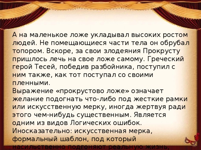 А на маленькое ложе укладывал высоких ростом людей. Не помещающиеся части тела он обрубал топором. Вскоре, за свои злодеяния Прокрусту пришлось лечь на свое ложе самому. Греческий герой Тесей, победив разбойника, поступил с ним также, как тот поступал со своими пленными.  Выражение «прокрустово ложе» означает желание подогнать что-либо под жесткие рамки или искусственную мерку, иногда жертвуя ради этого чем-нибудь существенным. Является одним из видов Логических ошибок.  Иносказательно: искусственная мерка, формальный шаблон, под который насильственно подгоняют реальную жизнь, творчество, идеи и пр. 