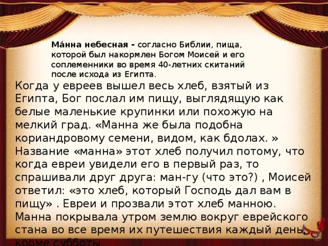 Ма́нна небесная - согласно Библии, пища, которой был накормлен Богом Моисей и его соплеменники во время 40-летних скитаний после исхода из Египта. Когда у евреев вышел весь хлеб, взятый из Египта, Бог послал им пищу, выглядящую как белые маленькие крупинки или похожую на мелкий град. «Манна же была подобна кориандровому семени, видом, как бдолах. » Название «манна» этот хлеб получил потому, что когда евреи увидели его в первый раз, то спрашивали друг друга: ман-гу (что это?) , Моисей ответил: «это хлеб, который Господь дал вам в пищу» . Евреи и прозвали этот хлеб манною. Манна покрывала утром землю вокруг еврейского стана во все время их путешествия каждый день, кроме субботы. 