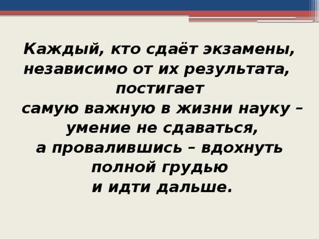Каждый, кто сдаёт экзамены, независимо от их результата, постигает самую важную в жизни науку –  умение не сдаваться, а провалившись – вдохнуть полной грудью и идти дальше.