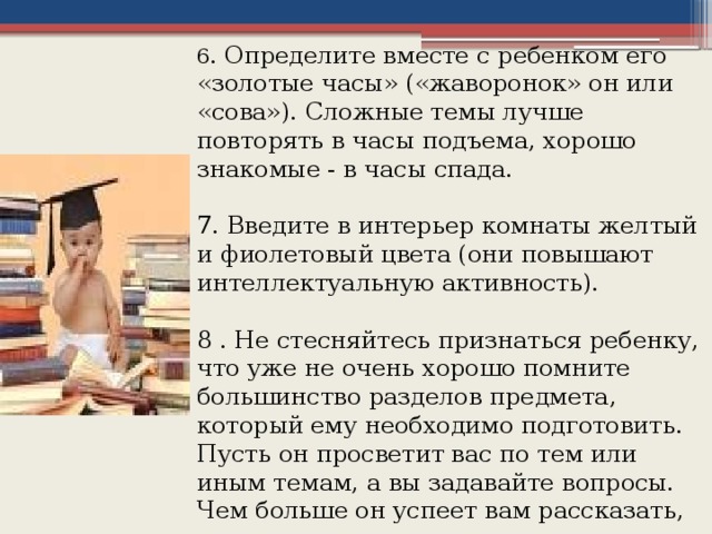 6 . Определите вместе с ребенком его «золотые часы» («жаворонок» он или «сова»). Сложные темы лучше повторять в часы подъема, хорошо знакомые - в часы спада. 7. Введите в интерьер комнаты желтый и фиолетовый цвета (они повышают интеллектуальную активность). 8 . Не стесняйтесь признаться ребенку, что уже не очень хорошо помните большинство разделов предмета, который ему необходимо подготовить. Пусть он просветит вас по тем или иным темам, а вы задавайте вопросы. Чем больше он успеет вам рассказать, тем лучше.  