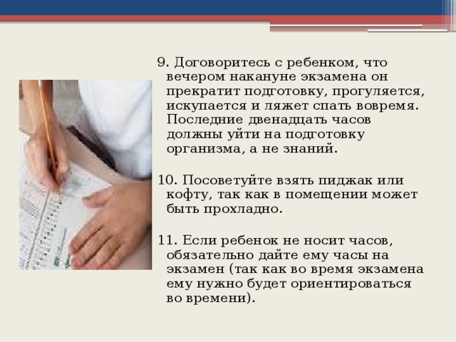 9. Договоритесь с ребенком, что вечером накануне экзамена он прекратит подготовку, прогуляется, искупается и ляжет спать вовремя. Последние двенадцать часов должны уйти на подготовку организма, а не знаний. 10. Посоветуйте взять пиджак или кофту, так как в помещении может быть прохладно. 11. Если ребенок не носит часов, обязательно дайте ему часы на экзамен (так как во время экзамена ему нужно будет ориентироваться во времени).