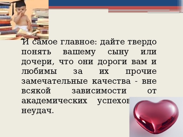 И самое главное: дайте твердо понять вашему сыну или дочери, что они дороги вам и любимы за их прочие замечательные качества - вне всякой зависимости от академических успехов или неудач.  