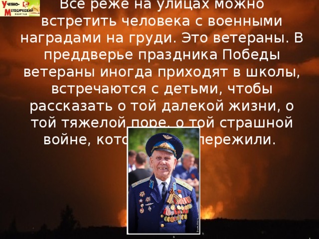 Все реже на улицах можно встретить человека с военными наградами на груди. Это ветераны. В преддверье праздника Победы ветераны иногда приходят в школы, встречаются с детьми, чтобы рассказать о той далекой жизни, о той тяжелой поре, о той страшной войне, которую они пережили.  