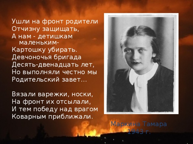 Ушли на фронт родители Отчизну защищать, А нам - детишкам маленьким- Картошку убирать. Девчоночья бригада Десять-двенадцать лет, Но выполняли честно мы Родительский завет… Вязали варежки, носки, На фронт их отсылали, И тем победу над врагом Коварным приближали. Маркина Тамара 1943 г. 