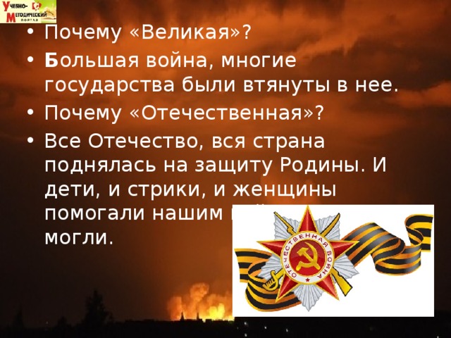 Почему «Великая»?  Б ольшая война, многие государства были втянуты в нее. Почему «Отечественная»?  Все Отечество, вся страна поднялась на защиту Родины. И дети, и стрики, и женщины помогали нашим войскам как могли.  