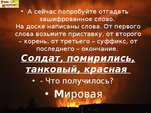А сейчас попробуйте отгадать зашифрованное слово.   На доске написаны слова. От первого слова возьмите приставку, от второго – корень, от третьего – суффикс, от последнего – окончание.   Солдат, помирились, танковый, красная   - Что получилось?  М ировая 