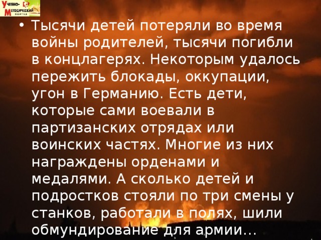 Тысячи детей потеряли во время войны родителей, тысячи погибли в концлагерях. Некоторым удалось пережить блокады, оккупации, угон в Германию. Есть дети, которые сами воевали в партизанских отрядах или воинских частях. Многие из них награждены орденами и медалями. А сколько детей и подростков стояли по три смены у станков, работали в полях, шили обмундирование для армии…  