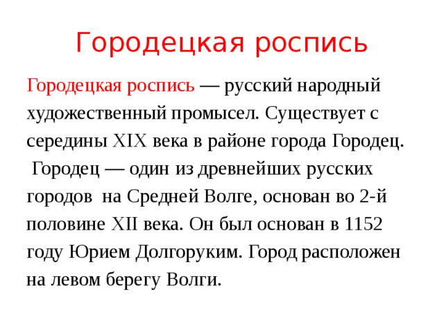 Городецкая роспись Городецкая роспись — русский народный художественный промысел. Существует с середины XIX века в районе города Городец.  Городец — один из древнейших русских городов  на Средней Волге, основан во 2-й половине XII века. Он был основан в 1152 году Юрием Долгоруким. Город расположен на левом берегу Волги. 