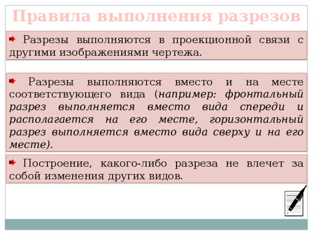 Правила выполнения разрезов  Разрезы выполняются в проекционной связи с другими изображениями чертежа.  Разрезы выполняются вместо и на месте соответствующего вида ( например: фронтальный разрез выполняется вместо вида спереди и располагается на его месте, горизонтальный разрез выполняется вместо вида сверху и на его месте).  Построение, какого-либо разреза не влечет за собой изменения других видов. 