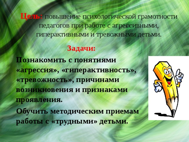 Цель: повышение психологической грамотности педагогов при работе с агрессивными, гиперактивными и тревожными детьми. Задачи: Познакомить с понятиями «агрессия», «гиперактивность», «тревожность», причинами возникновения и признаками проявления. Обучить методическим приемам работы с «трудными» детьми. 