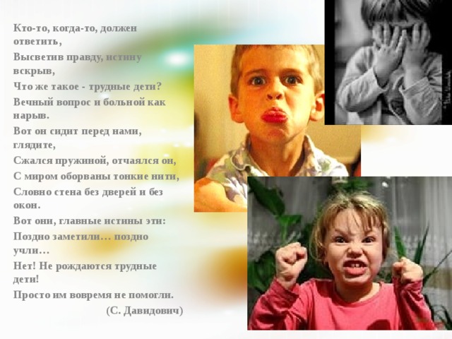 Кто-то, когда-то, должен ответить, Высветив правду, истину вскрыв, Что же такое - трудные дети? Вечный вопрос и больной как нарыв. Вот он сидит перед нами, глядите, Сжался пружиной, отчаялся он, С миром оборваны тонкие нити, Словно стена без дверей и без окон. Вот они, главные истины эти: Поздно заметили… поздно учли… Нет! Не рождаются трудные дети! Просто им вовремя не помогли. (С. Давидович) 