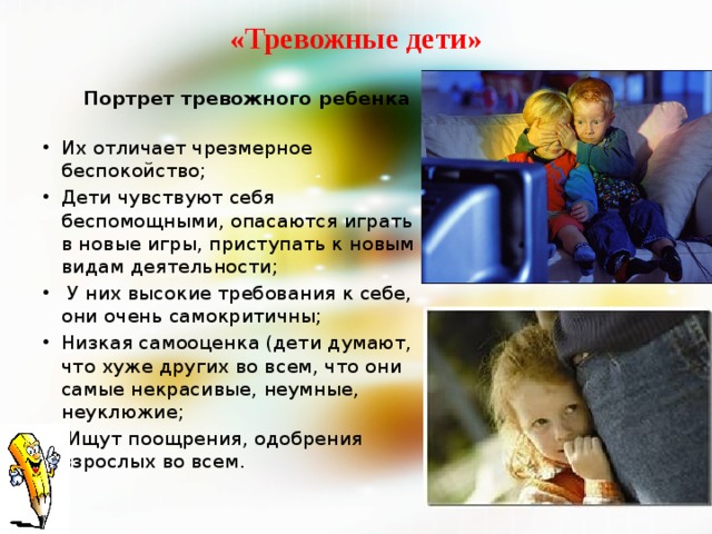 «Тревожные дети»    Портрет тревожного ребенка   Их отличает чрезмерное беспокойство; Дети чувствуют себя беспомощными, опасаются играть в новые игры, приступать к новым видам деятельности;  У них высокие требования к себе, они очень самокритичны; Низкая самооценка (дети думают, что хуже других во всем, что они самые некрасивые, неумные, неуклюжие;  Ищут поощрения, одобрения взрослых во всем. 