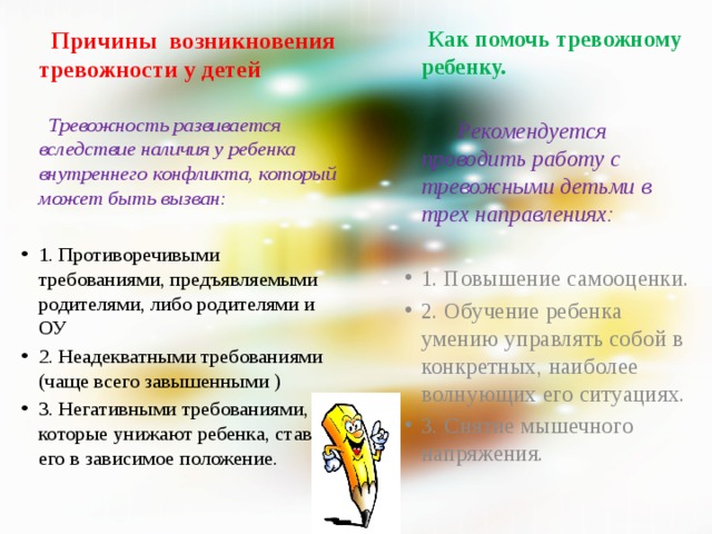  Причины  возникновения тревожности у детей  Как помочь тревожному ребенку.    Тревожность развивается вследствие наличия у ребенка внутреннего конфликта, который может быть вызван:  Рекомендуется проводить работу с тревожными детьми в трех направлениях:     1. Противоречивыми требованиями, предъявляемыми родителями, либо родителями и ОУ  2. Неадекватными требованиями (чаще всего завышенными ) 3. Негативными требованиями, которые унижают ребенка, ставят его в зависимое положение.  1. Повышение самооценки. 2. Обучение ребенка умению управлять собой в конкретных, наиболее волнующих его ситуациях. 3. Снятие мышечного напряжения.   