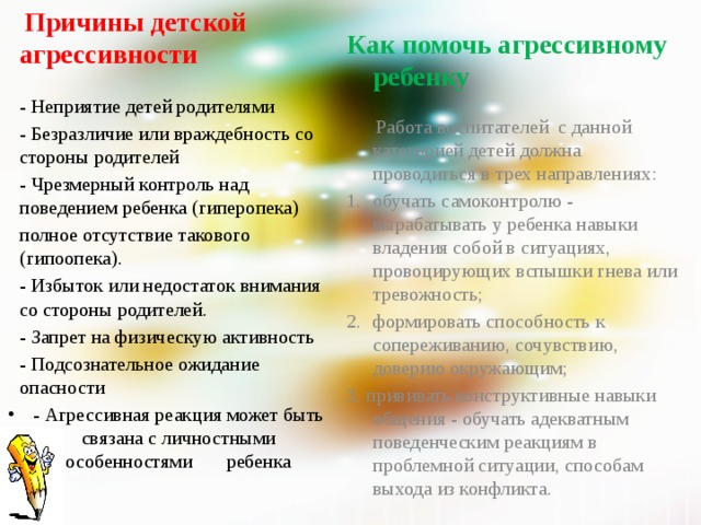  Причины детской агрессивности     Как помочь агрессивному ребенку     - Неприятие детей родителями  - Безразличие или враждебность со стороны родителей - Чрезмерный контроль над поведением ребенка (гиперопека) полное отсутствие такового (гипоопека). - Избыток или недостаток внимания со стороны родителей. - Запрет на физическую активность - Подсознательное ожидание опасности - Агрессивная реакция может быть связана с личностными особенностями ребенка   Работа воспитателей с данной категорией детей должна проводиться в трех направлениях: обучать самоконтролю - вырабатывать у ребенка навыки владения собой в ситуациях, провоцирующих вспышки гнева или тревожность;   формировать способность к сопереживанию, сочувствию, доверию окружающим; 3. прививать конструктивные навыки общения - обучать адекватным поведенческим реакциям в проблемной ситуации, способам выхода из конфликта. 