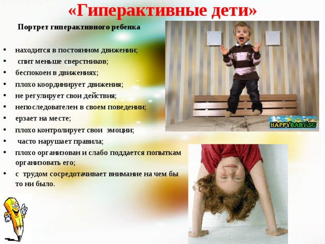 «Гиперактивные дети»  Портрет гиперактивного ребенка  находится в постоянном движении;   спит меньше сверстников; беспокоен в движениях; плохо координирует движения; не регулирует свои действия; непоследователен в своем поведении; ерзает на месте; плохо контролирует свои эмоции;  часто нарушает правила; плохо организован и слабо поддается попыткам организовать его; с трудом сосредотачивает внимание на чем бы то ни было. 