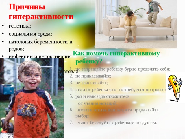  Причины гиперактивности генетика; социальная среда; патология беременности и родов; инфекции и интоксикация первого года жизни; ММД (минималная мозговая дисфункция)  Как помочь гиперактивному ребенку? не запрещайте ребенку бурно проявлять себя; не приказывайте; не заискивайте; если от ребенка что–то требуется попросите; раз и навсегда откажитесь  от чтения нотаций; 6. вместо отказа или запрета предлагайте выбор; 7. чаще беседуйте с ребенком по душам.   