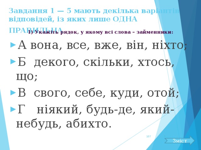 Завдання 1 — 5 мають декілька варіантів відповідей, із яких лише ОДНА ПРАВИЛЬНА  1) Укажіть рядок, у якому всі слова – займенники: А вона, все, вже, він, ніхто; Б декого, скільки, хтось, що; В свого, себе, куди, отой; Г ніякий, будь-де, який-небудь, абихто.  Зміст 