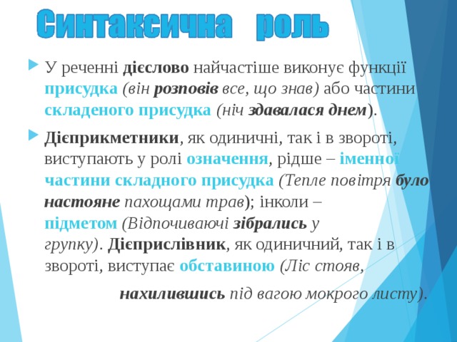 У реченні дієслово найчастіше виконує функції присудка  (він  розповів  все, що знав) або частини складеного присудка  (ніч  здавалася днем ). Дієприкметники , як одиничні, так і в звороті, виступають у ролі означення , рідше – іменної частини складного присудка   (Тепле повітря було настояне пахощами трав ); інколи – підметом   (Відпочиваючі зібрались у групку) .  Дієприслівник , як одиничний, так і в звороті, виступає обставиною   (Ліс стояв,  нахилившись під вагою мокрого листу) . 