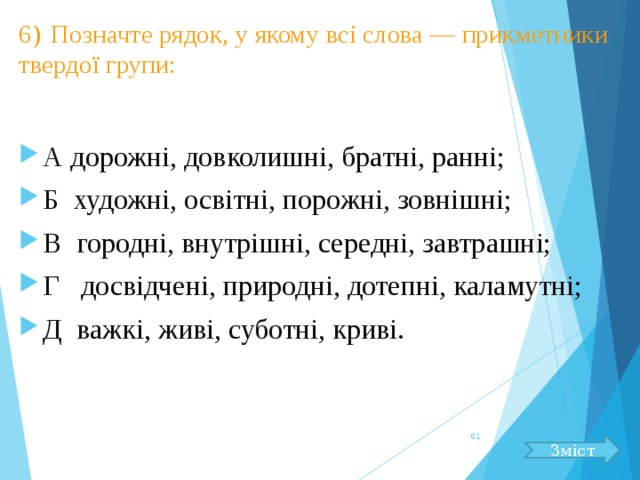 6)  Позначте рядок, у якому всі слова — прикметники твердої групи: А дорожні, довколишні, братні, ранні; Б художні, освітні, порожні, зовнішні; В городні, внутрішні, середні, завтрашні; Г досвідчені, природні, дотепні, каламутні; Д важкі, живі, суботні, криві.  Зміст 